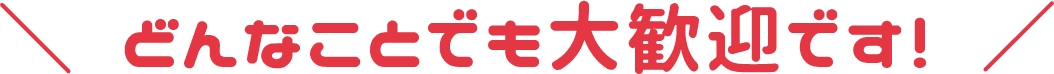 どんなことでも大歓迎です!